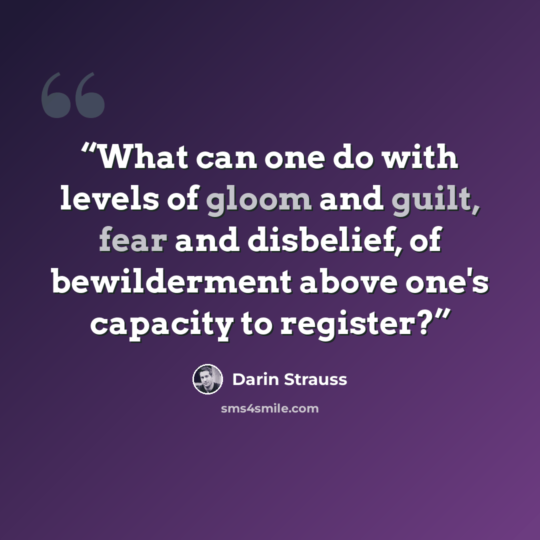 “What can one do with levels of gloom and guilt, fear and disbelief, of bewilderment above one's capacity to register?” quote by Darin Strauss