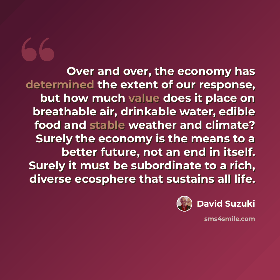 “Over and over, the economy has determined the extent of our response, but how much value does it place on breathable air, drinkable water, edible food and stable weather and climate? Surely the economy is the means to a better future, not an end in itself. Surely it must be subordinate to a rich…” quote by David Suzuki