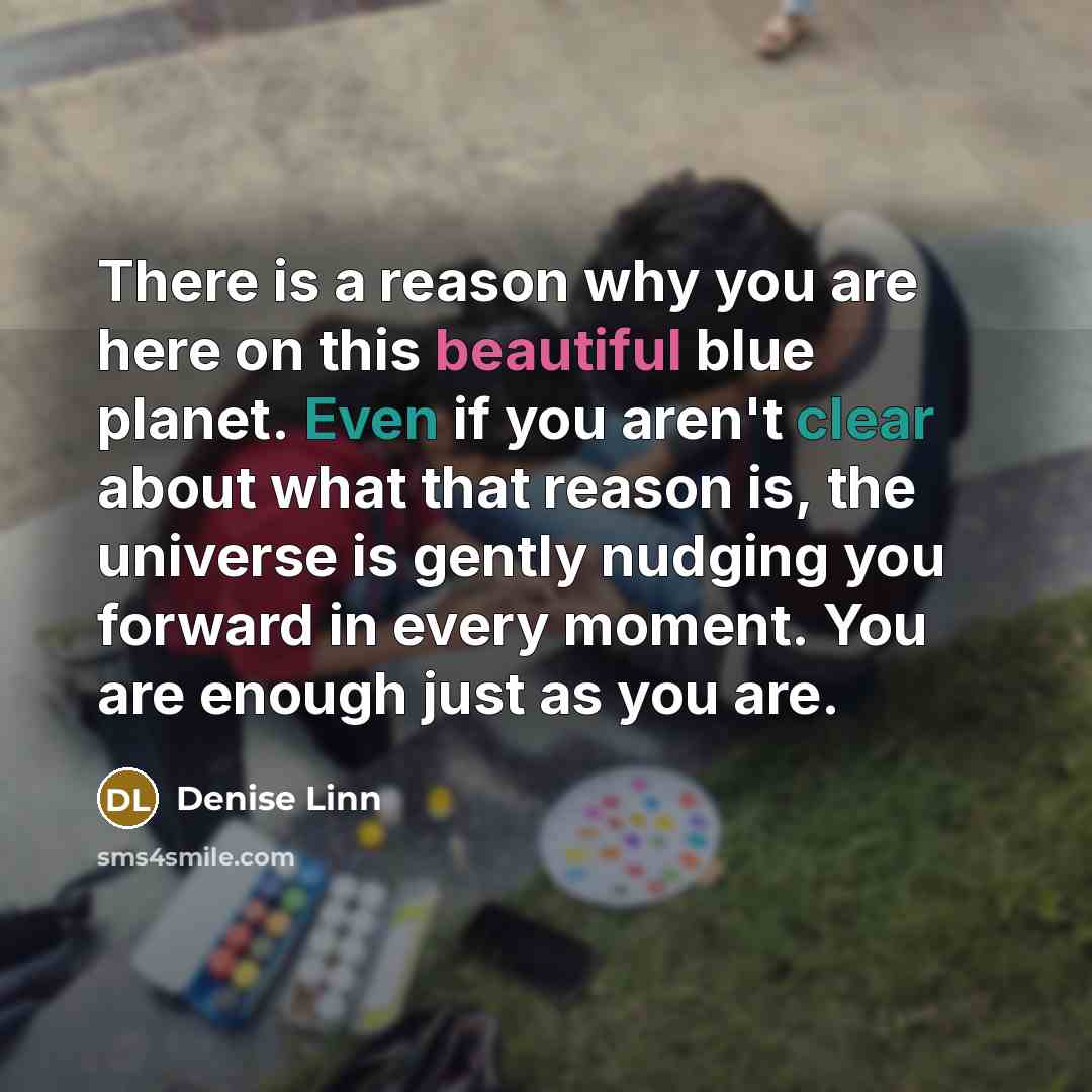 “There is a reason why you are here on this beautiful blue planet. Even if you aren't clear about what that reason is, the universe is gently nudging you forward in every moment. You are enough just as you are.” quote by Denise Linn