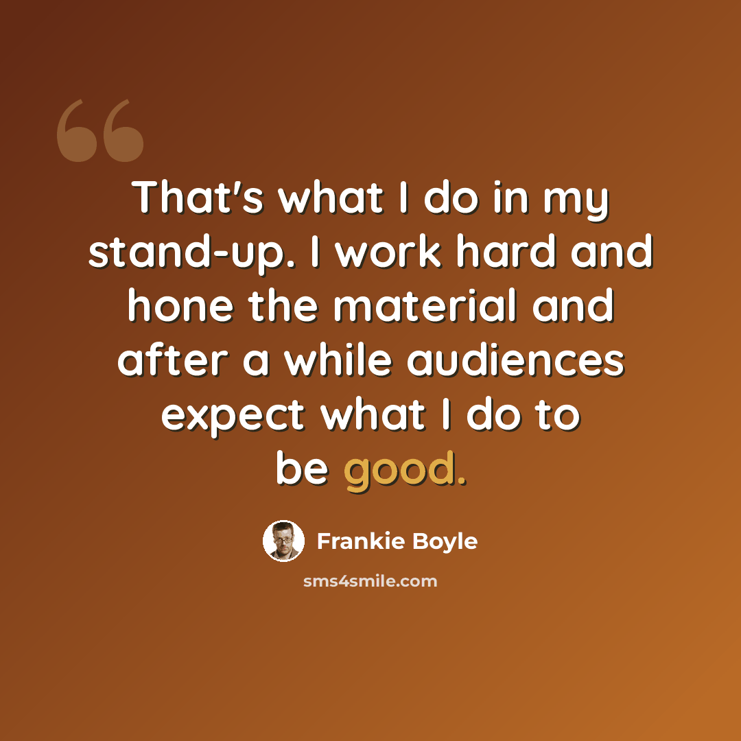 “That's what I do in my stand-up. I work hard and hone the material and after a while audiences expect what I do to be good.” quote by Frankie Boyle