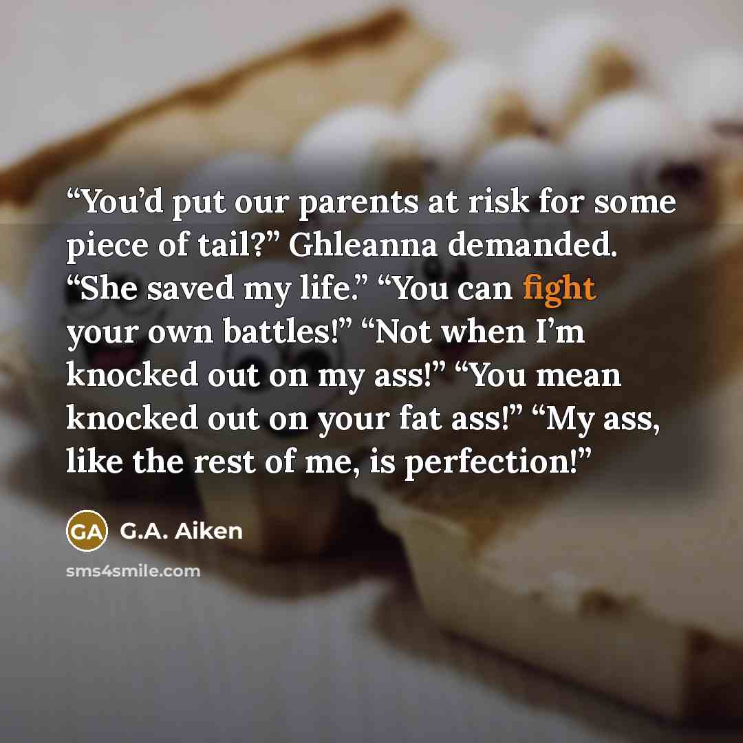 “You’d put our parents at risk for some piece of tail?” Ghleanna demanded. “She saved my life.” “You can fight your own battles!” “Not when I’m knocked out on my ass!” “You mean knocked out on your fat ass!” “My ass, like the rest of me, is perfection!” quote by G.A. Aiken