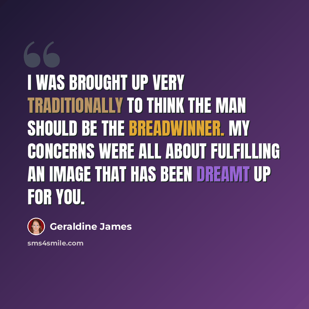 “I was brought up very traditionally to think the man should be the breadwinner. My concerns were all about fulfilling an image that has been dreamt up for you.” quote by Geraldine James