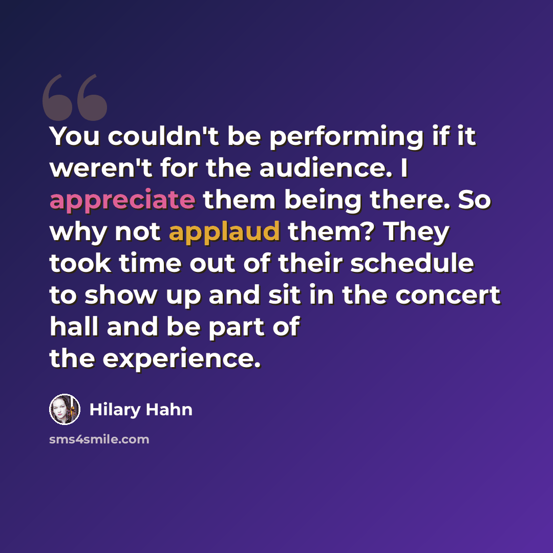 “You couldn't be performing if it weren't for the audience. I appreciate them being there. So why not applaud them? They took time out of their schedule to show up and sit in the concert hall and be part of the experience.” quote by Hilary Hahn