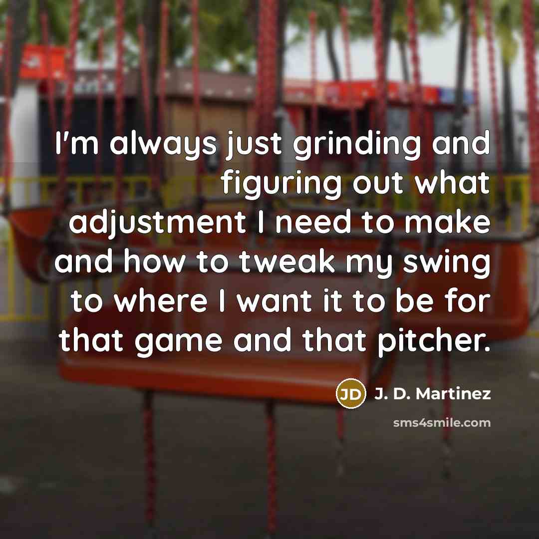 “I'm always just grinding and figuring out what adjustment I need to make and how to tweak my swing to where I want it to be for that game and that pitcher.” quote by J. D. Martinez