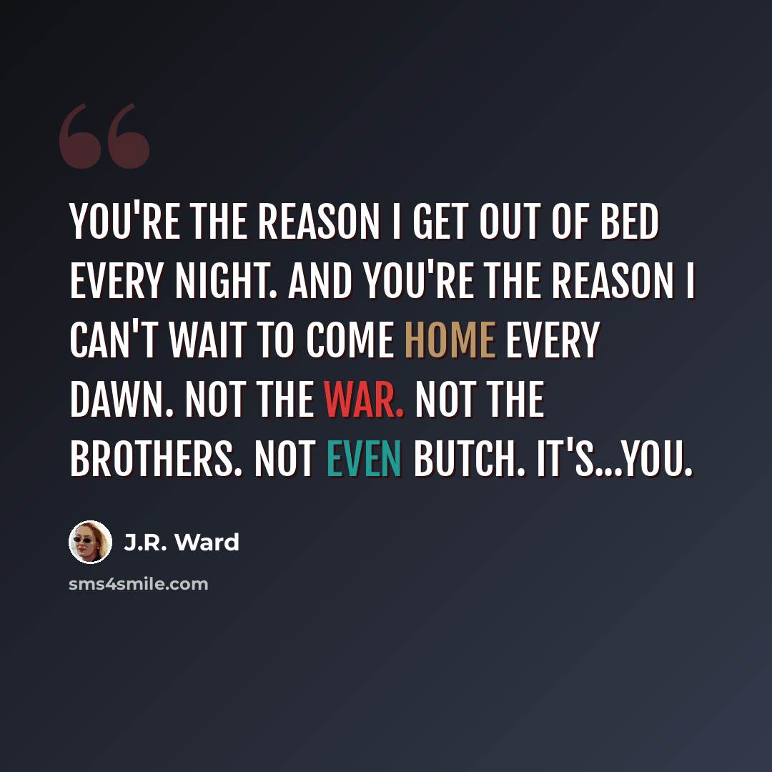 “You're the reason I get out of bed every night. And you're the reason I can't wait to come home every dawn. Not the war. Not the Brothers. Not even Butch. It's...you.” quote by J.R. Ward