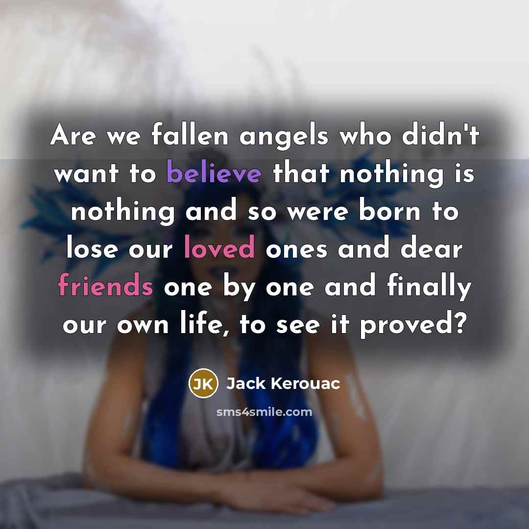 “Are we fallen angels who didn't want to believe that nothing is nothing and so were born to lose our loved ones and dear friends one by one and finally our own life, to see it proved?” quote by Jack Kerouac