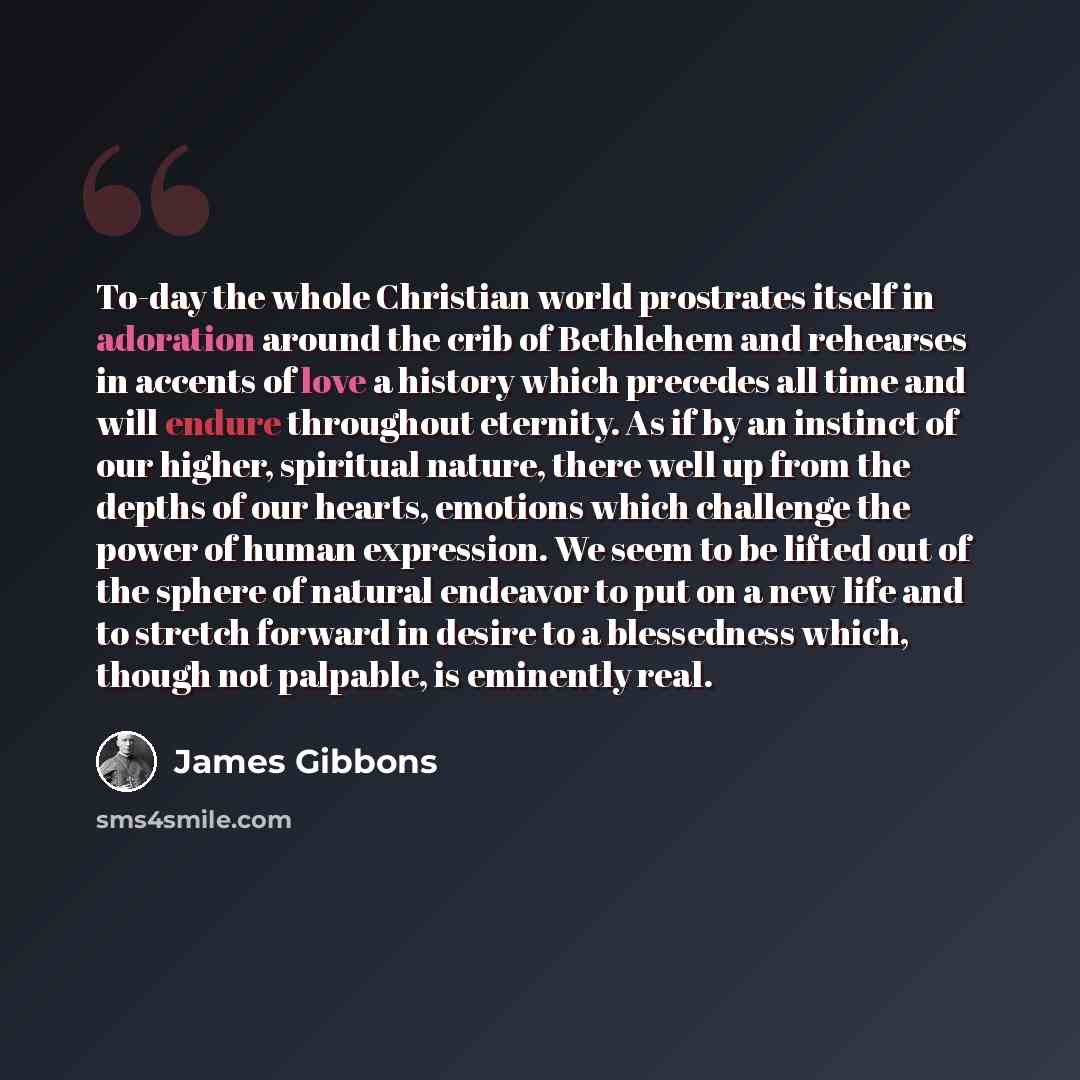 “To-day the whole Christian world prostrates itself in adoration around the crib of Bethlehem and rehearses in accents of love a history which precedes all time and will endure throughout eternity. As if by an instinct of our higher, spiritual nature, there well up from the depths of our hearts…” quote by James Gibbons
