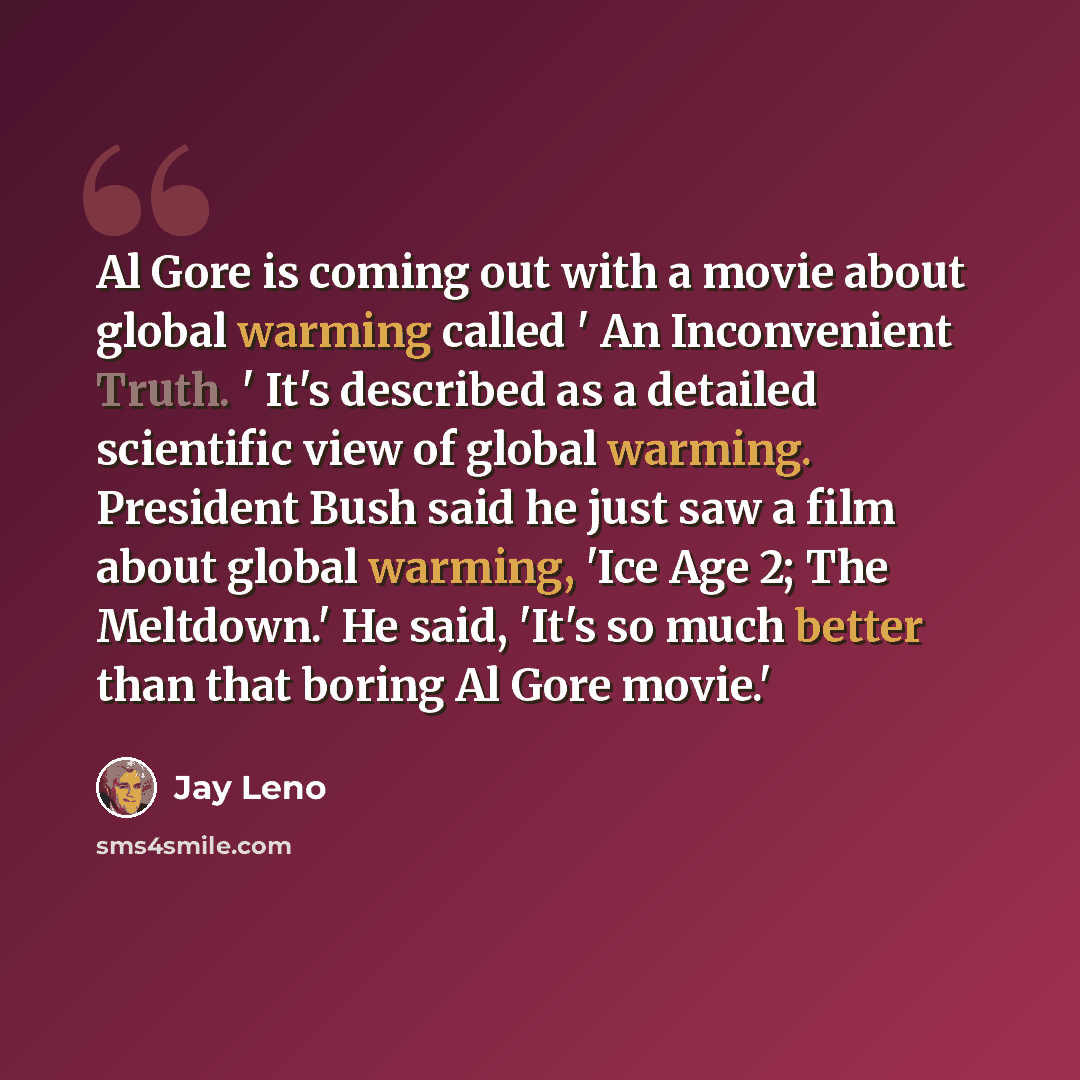 “Al Gore is coming out with a movie about global warming called ' An Inconvenient Truth. ' It's described as a detailed scientific view of global warming. President Bush said he just saw a film about global warming, 'Ice Age 2; The Meltdown.' He said, 'It's so much better than that boring Al Gore…” quote by Jay Leno