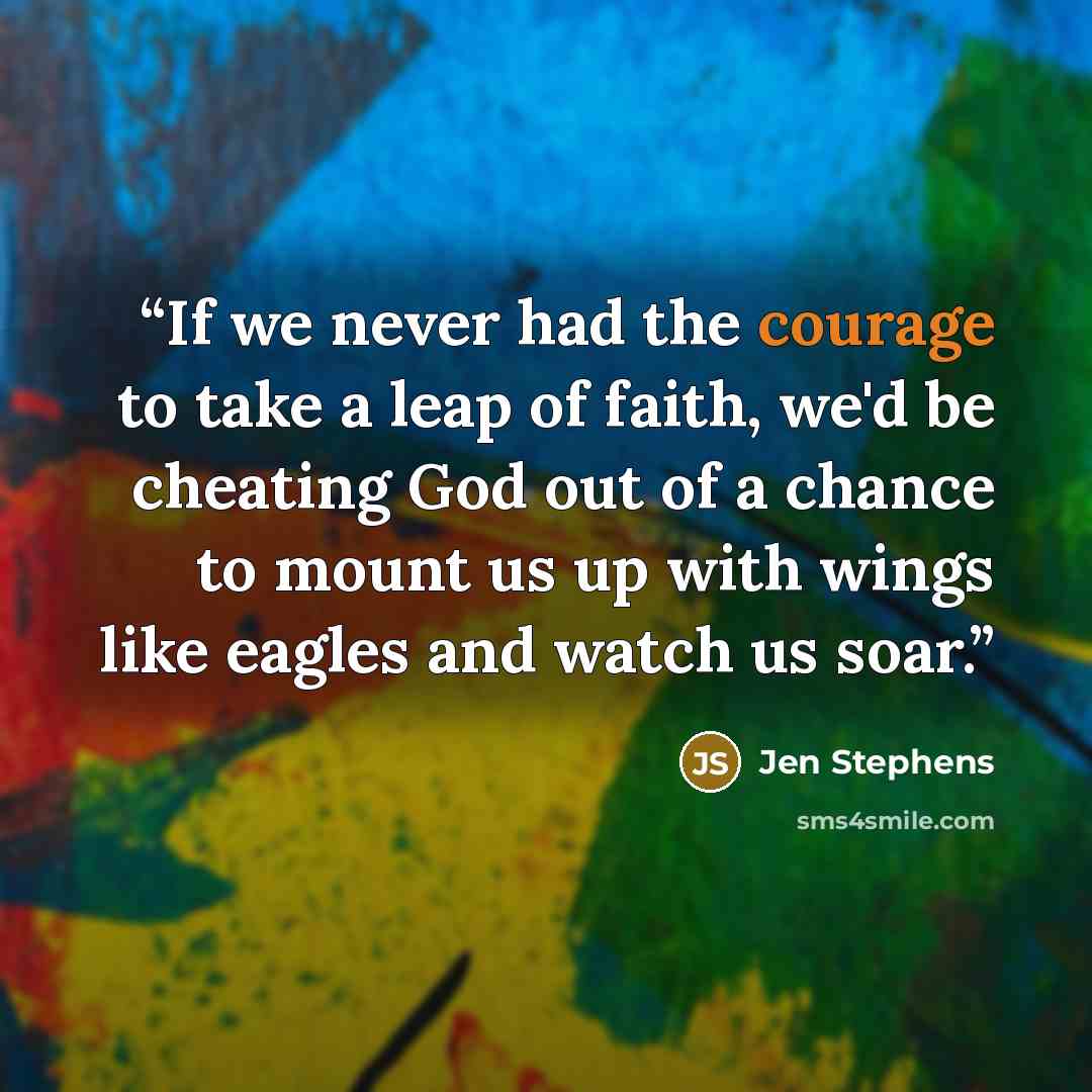 “If we never had the courage to take a leap of faith, we'd be cheating God out of a chance to mount us up with wings like eagles and watch us soar.” quote by Jen Stephens