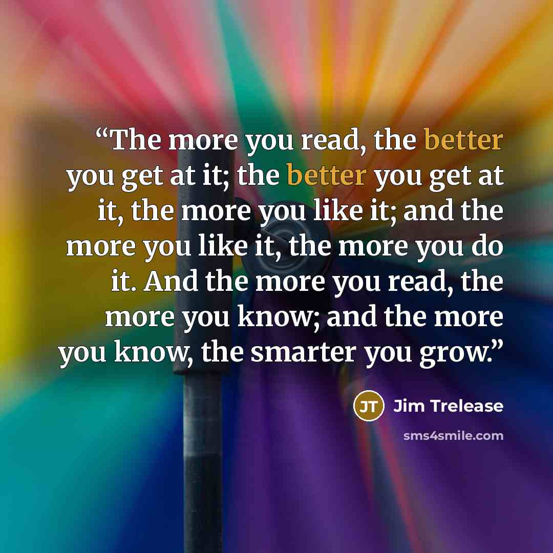 “The more you read, the better you get at it; the better you get at it, the more you like it; and the more you like it, the more you do it. And the more you read, the more you know; and the more you know, the smarter you grow.” quote by Jim Trelease