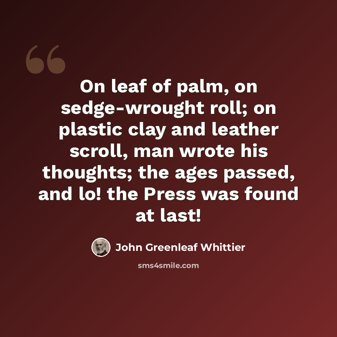 “On leaf of palm, on sedge-wrought roll; on plastic clay and leather scroll, man wrote his thoughts; the ages passed, and lo! the Press was found at last!” quote by John Greenleaf Whittier