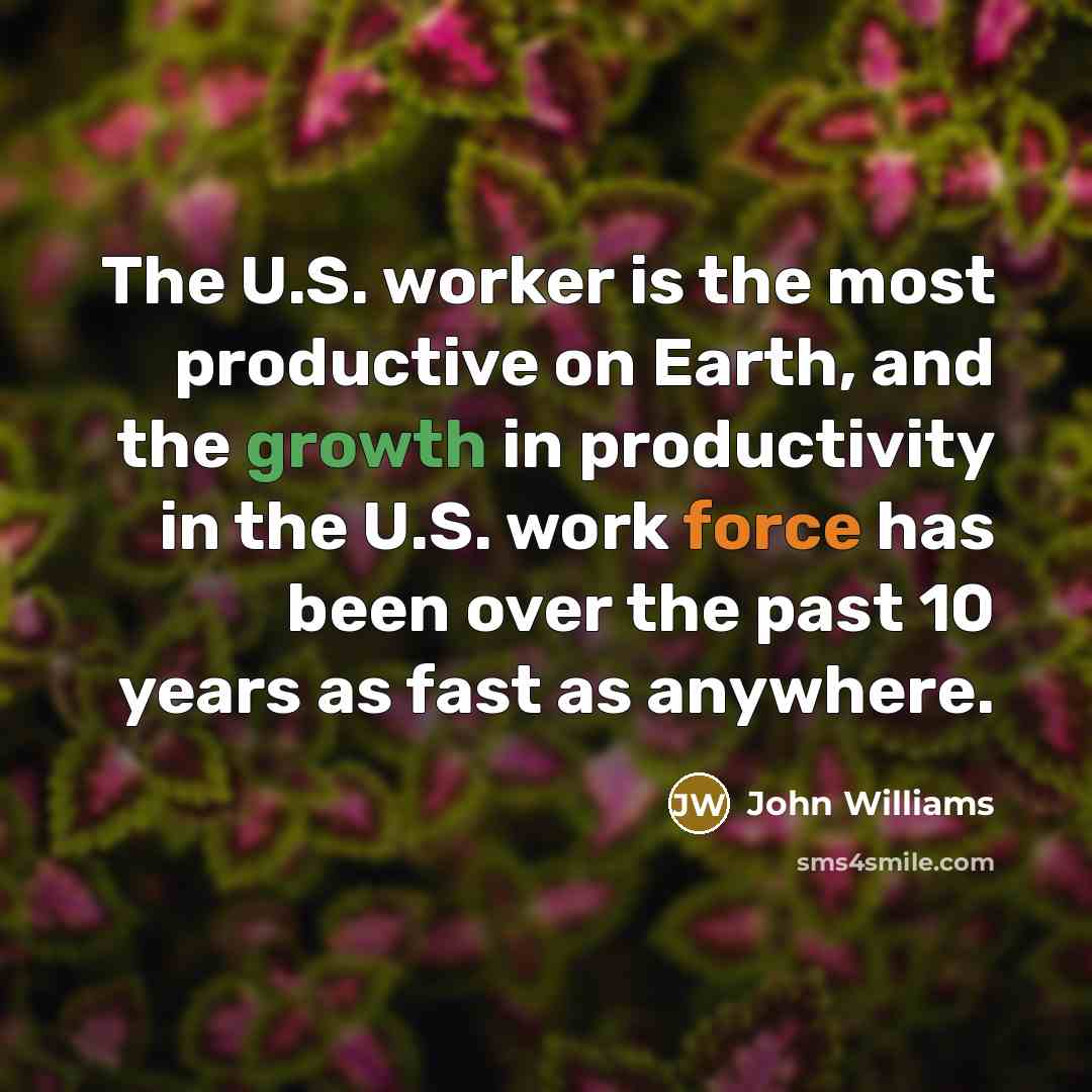 “The U.S. worker is the most productive on Earth, and the growth in productivity in the U.S. work force has been over the past 10 years as fast as anywhere.” quote by John Williams