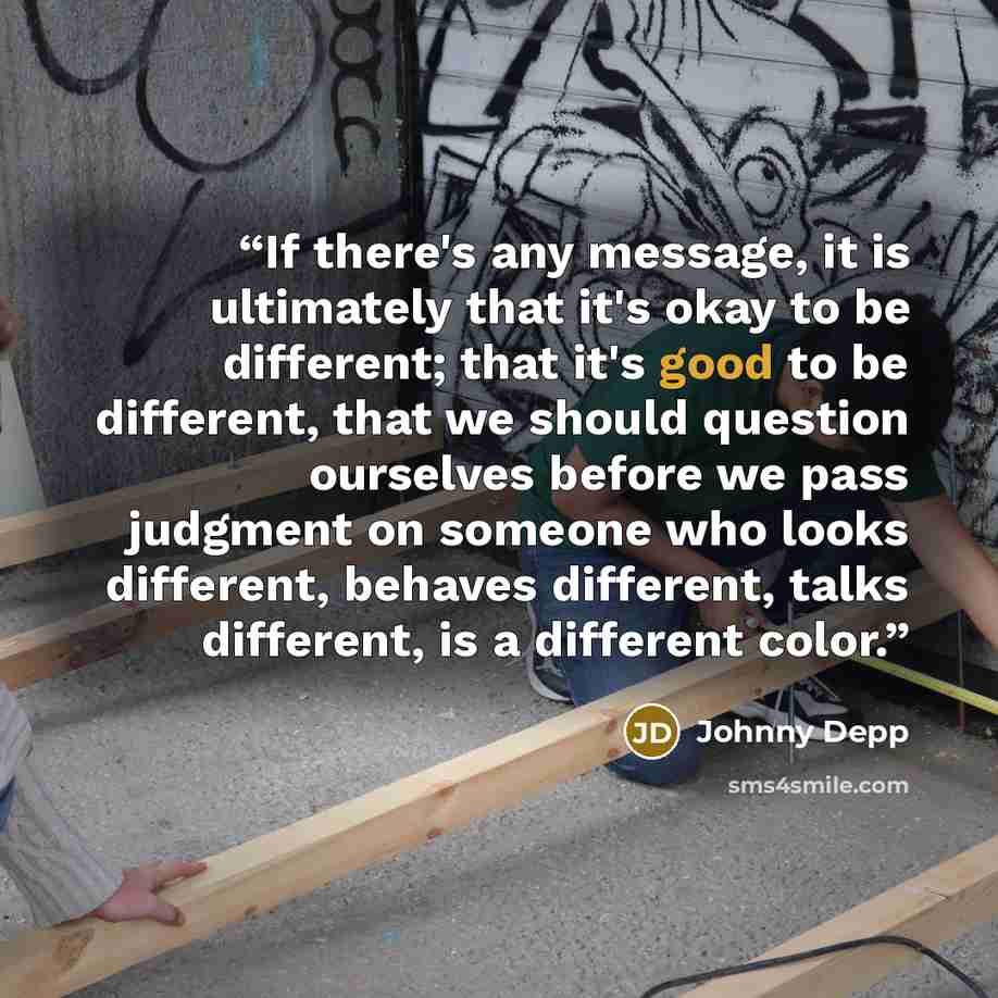 “If there's any message, it is ultimately that it's okay to be different; that it's good to be different, that we should question ourselves before we pass judgment on someone who looks different, behaves different, talks different, is a different color.” quote by Johnny Depp