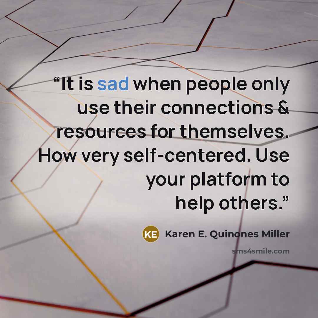 “It is sad when people only use their connections & resources for themselves. How very self-centered. Use your platform to help others.” quote by Karen E. Quinones Miller