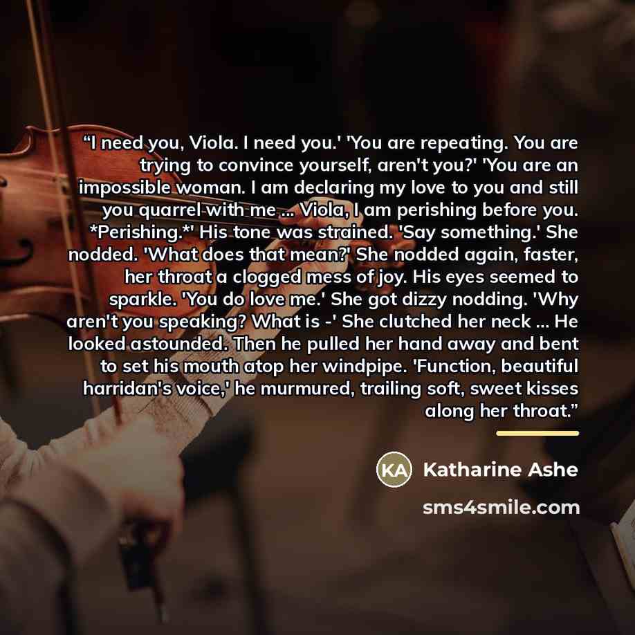 “I need you, Viola. I need you.' 'You are repeating. You are trying to convince yourself, aren't you?' 'You are an impossible woman. I am declaring my love to you and still you quarrel with me ... Viola, I am perishing before you. *Perishing.*' His tone was strained. 'Say something.' She nodded…” quote by Katharine Ashe