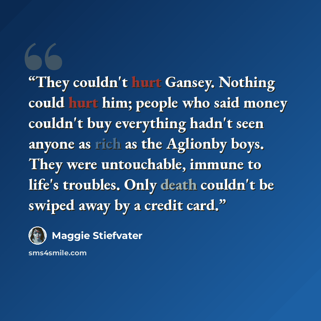 “They couldn't hurt Gansey. Nothing could hurt him; people who said money couldn't buy everything hadn't seen anyone as rich as the Aglionby boys. They were untouchable, immune to life's troubles. Only death couldn't be swiped away by a credit card.” quote by Maggie Stiefvater
