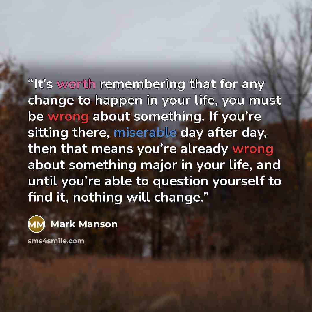 “It’s worth remembering that for any change to happen in your life, you must be wrong about something. If you’re sitting there, miserable day after day, then that means you’re already wrong about something major in your life, and until you’re able to question yourself to find it, nothing will change.” quote by Mark Manson