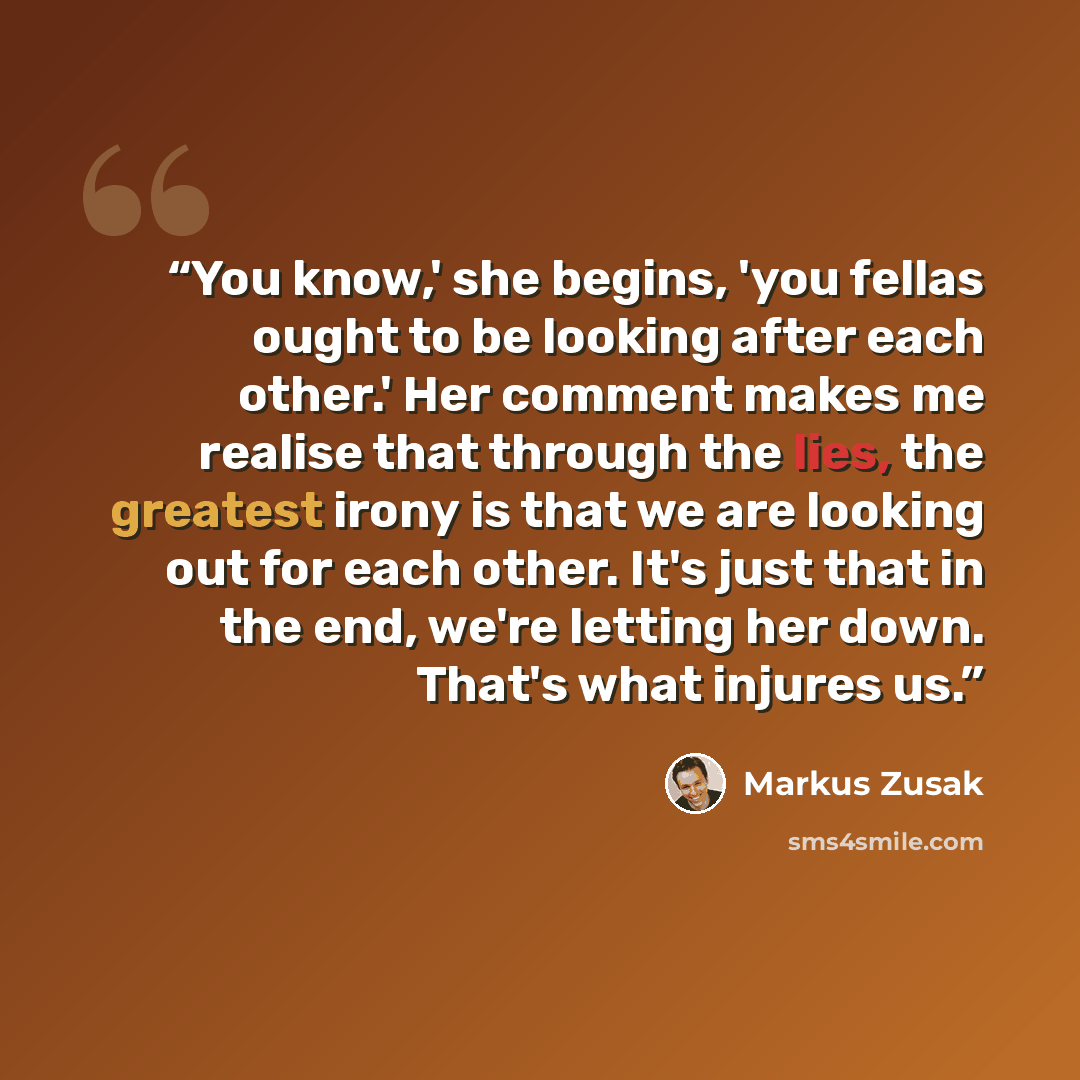 “You know,' she begins, 'you fellas ought to be looking after each other.' Her comment makes me realise that through the lies, the greatest irony is that we are looking out for each other. It's just that in the end, we're letting her down. That's what injures us.” quote by Markus Zusak