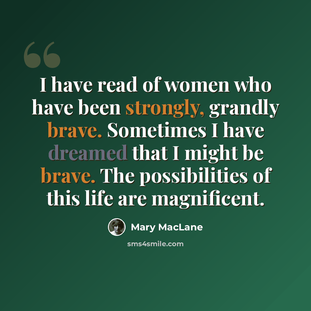 “I have read of women who have been strongly, grandly brave. Sometimes I have dreamed that I might be brave. The possibilities of this life are magnificent.” quote by Mary MacLane