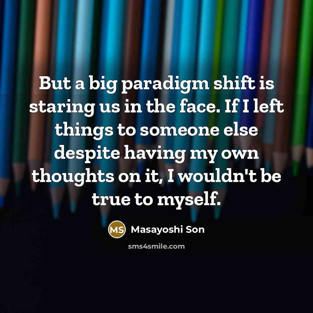 “But a big paradigm shift is staring us in the face. If I left things to someone else despite having my own thoughts on it, I wouldn't be true to myself.” quote by Masayoshi Son