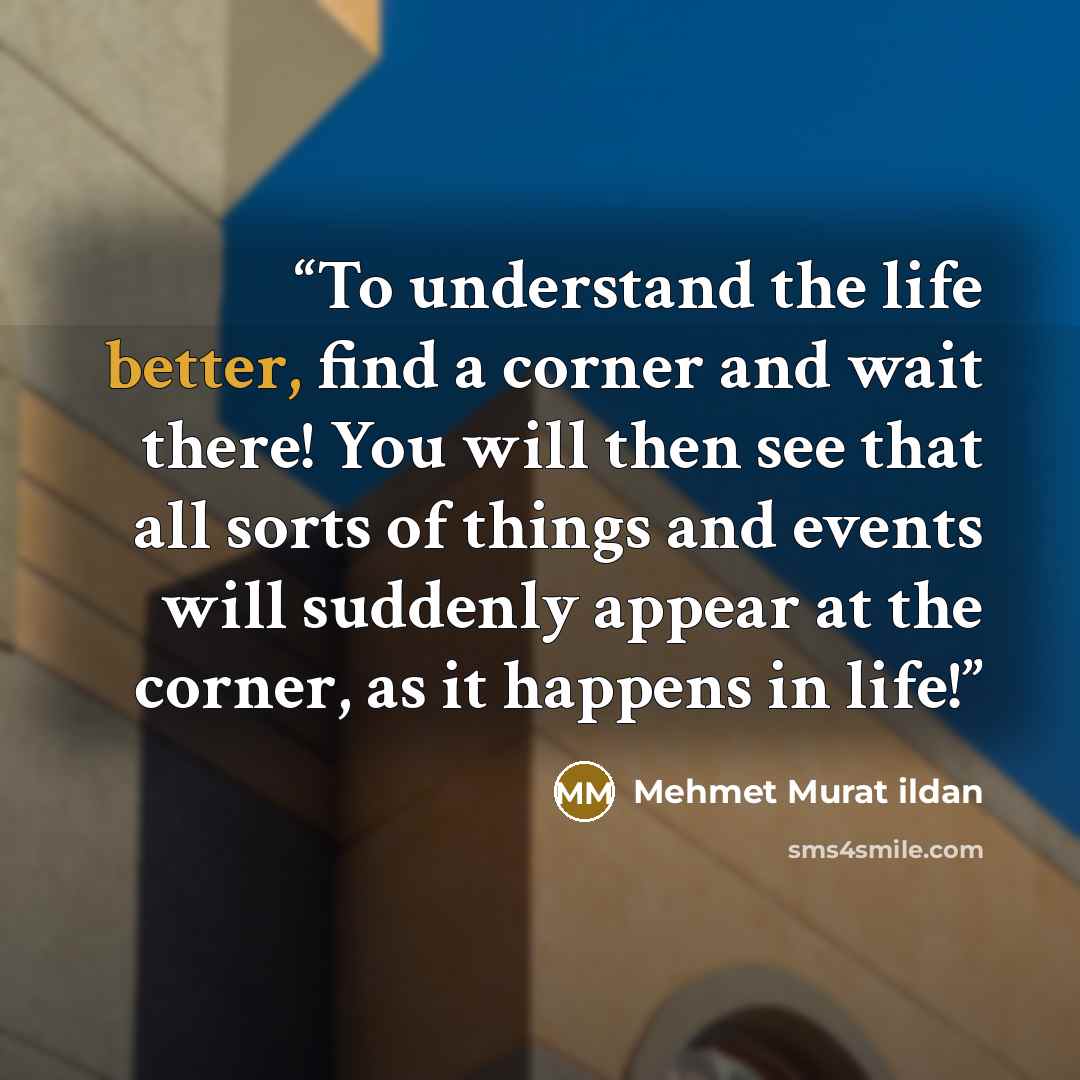 “To understand the life better, find a corner and wait there! You will then see that all sorts of things and events will suddenly appear at the corner, as it happens in life!” quote by Mehmet Murat ildan