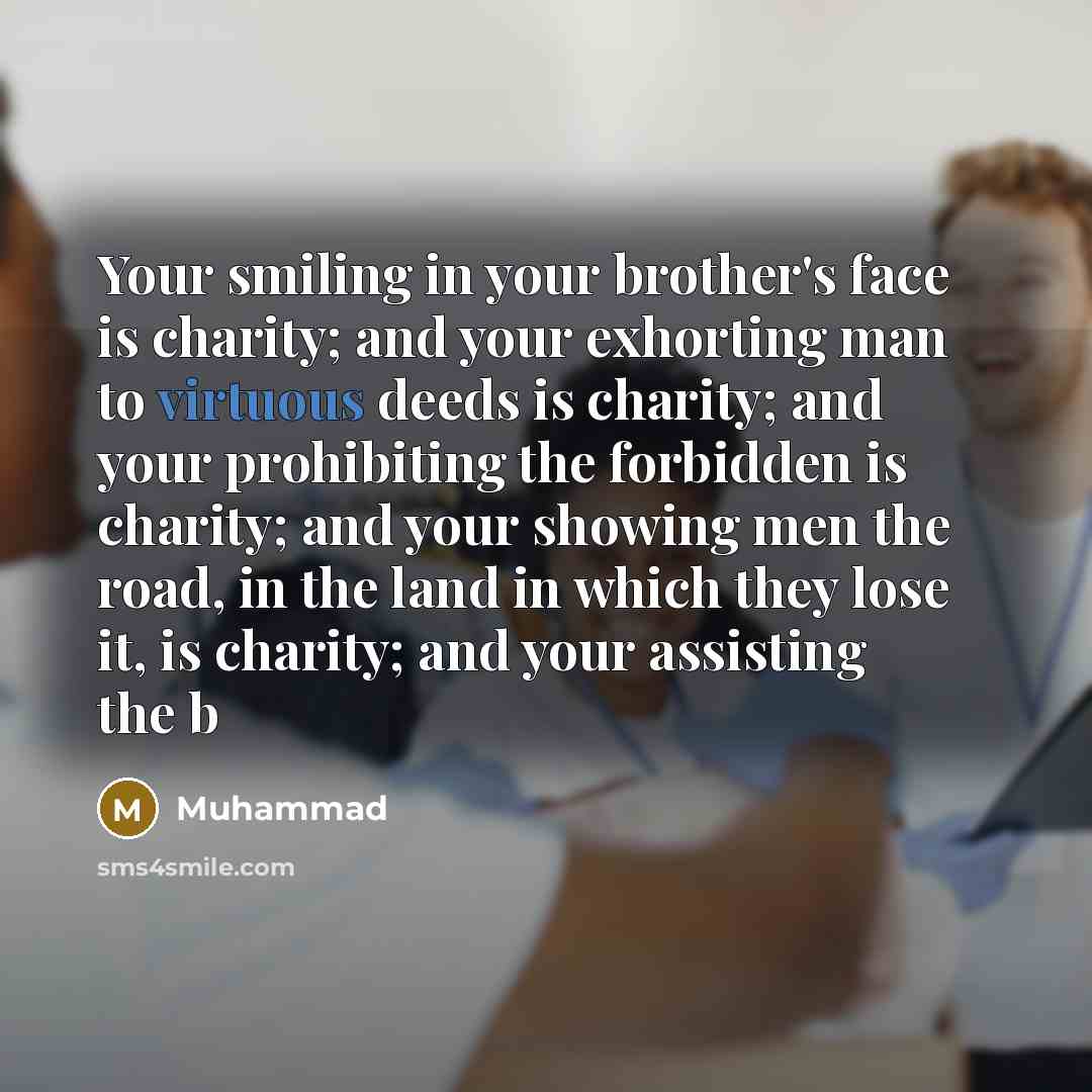 “Your smiling in your brother's face is charity; and your exhorting man to virtuous deeds is charity; and your prohibiting the forbidden is charity; and your showing men the road, in the land in which they lose it, is charity; and your assisting the b” quote by Muhammad