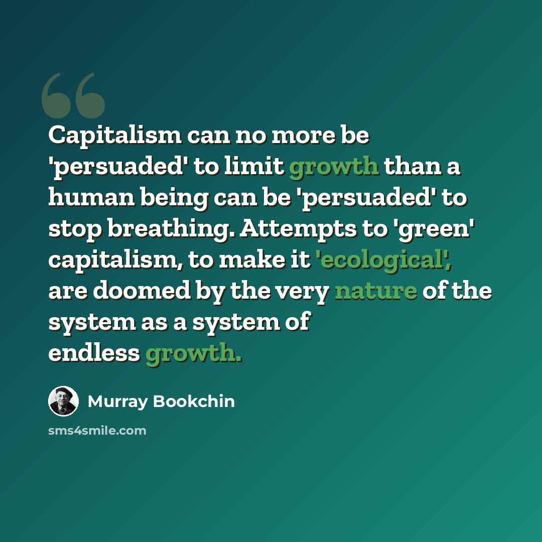 “Capitalism can no more be 'persuaded' to limit growth than a human being can be 'persuaded' to stop breathing. Attempts to 'green' capitalism, to make it 'ecological', are doomed by the very nature of the system as a system of endless growth.” quote by Murray Bookchin