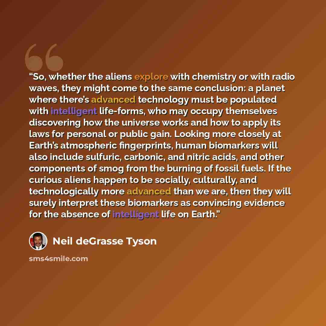 “So, whether the aliens explore with chemistry or with radio waves, they might come to the same conclusion: a planet where there’s advanced technology must be populated with intelligent life-forms, who may occupy themselves discovering how the universe works and how to apply its laws for personal…” quote by Neil deGrasse Tyson