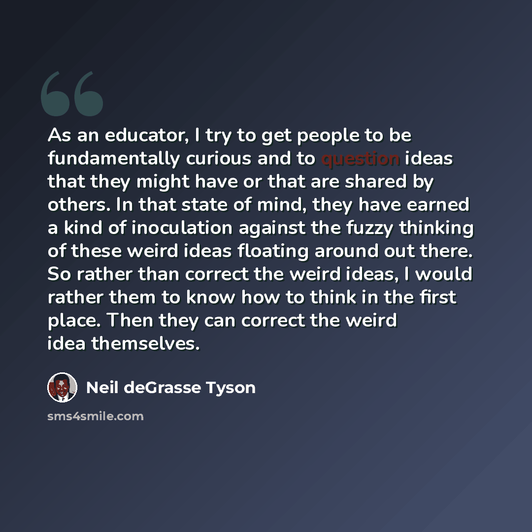 “As an educator, I try to get people to be fundamentally curious and to question ideas that they might have or that are shared by others. In that state of mind, they have earned a kind of inoculation against the fuzzy thinking of these weird ideas floating around out there. So rather than correct…” quote by Neil deGrasse Tyson