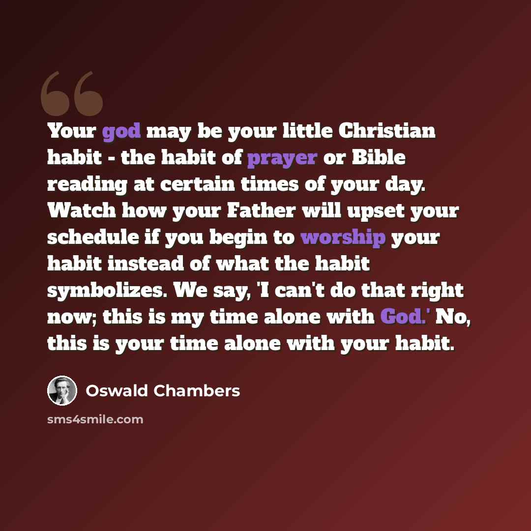 “Your god may be your little Christian habit - the habit of prayer or Bible reading at certain times of your day. Watch how your Father will upset your schedule if you begin to worship your habit instead of what the habit symbolizes. We say, 'I can't do that right now; this is my time alone with…” quote by Oswald Chambers