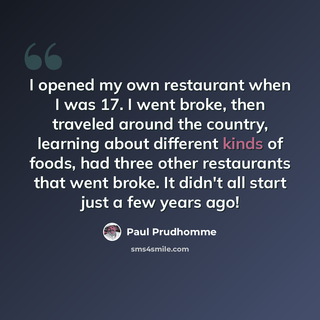 “I opened my own restaurant when I was 17. I went broke, then traveled around the country, learning about different kinds of foods, had three other restaurants that went broke. It didn't all start just a few years ago!” quote by Paul Prudhomme