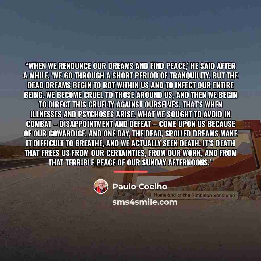 “When we renounce our dreams and find peace,’ he said after a while, ‘we go through a short period of tranquility. But the dead dreams begin to rot within us and to infect our entire being. We become cruel to those around us, and then we begin to direct this cruelty against ourselves. That’s when…” quote by Paulo Coelho