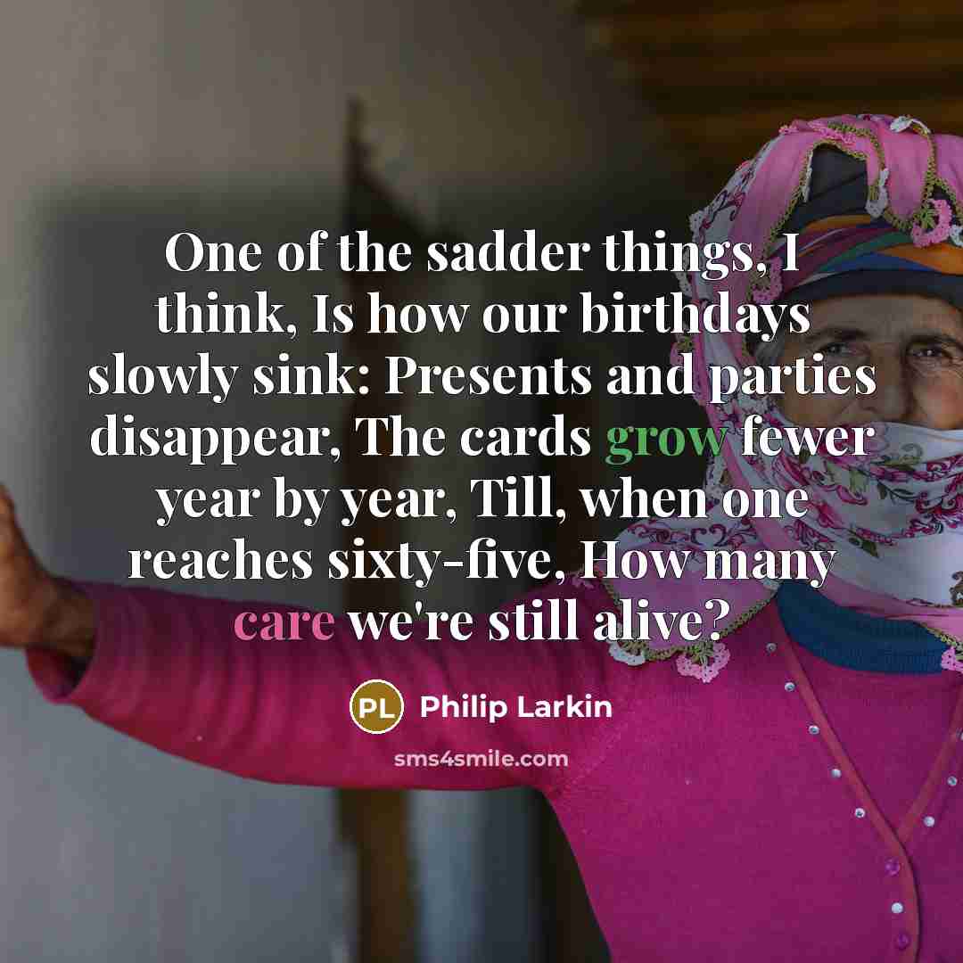 “One of the sadder things, I think, Is how our birthdays slowly sink: Presents and parties disappear, The cards grow fewer year by year, Till, when one reaches sixty-five, How many care we're still alive?” quote by Philip Larkin