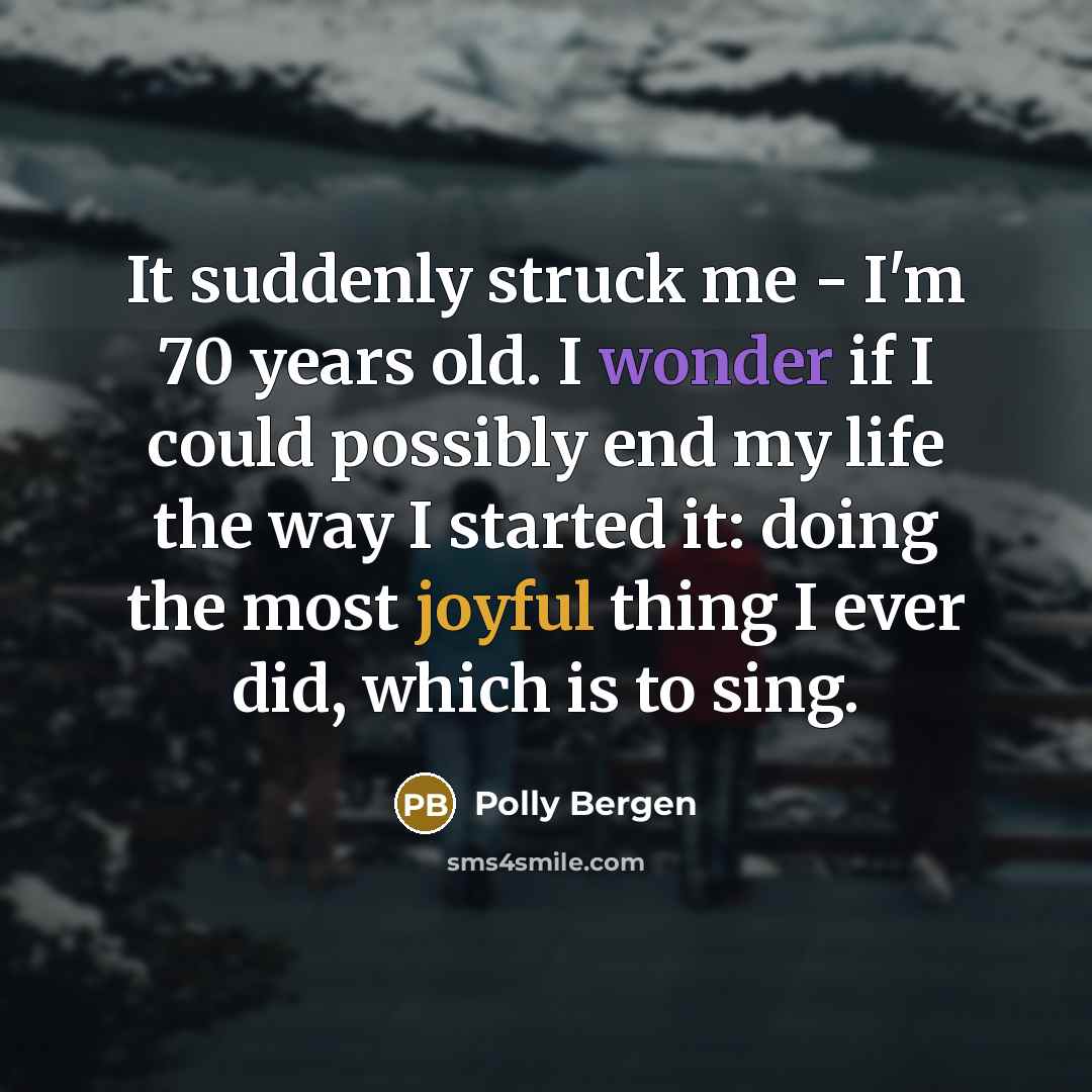“It suddenly struck me - I'm 70 years old. I wonder if I could possibly end my life the way I started it: doing the most joyful thing I ever did, which is to sing.” quote by Polly Bergen
