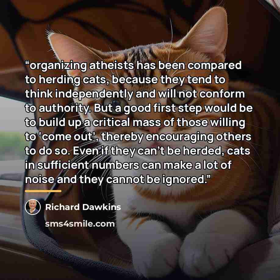 “organizing atheists has been compared to herding cats, because they tend to think independently and will not conform to authority. But a good first step would be to build up a critical mass of those willing to ‘come out’, thereby encouraging others to do so. Even if they can’t be herded, cats in…” quote by Richard Dawkins