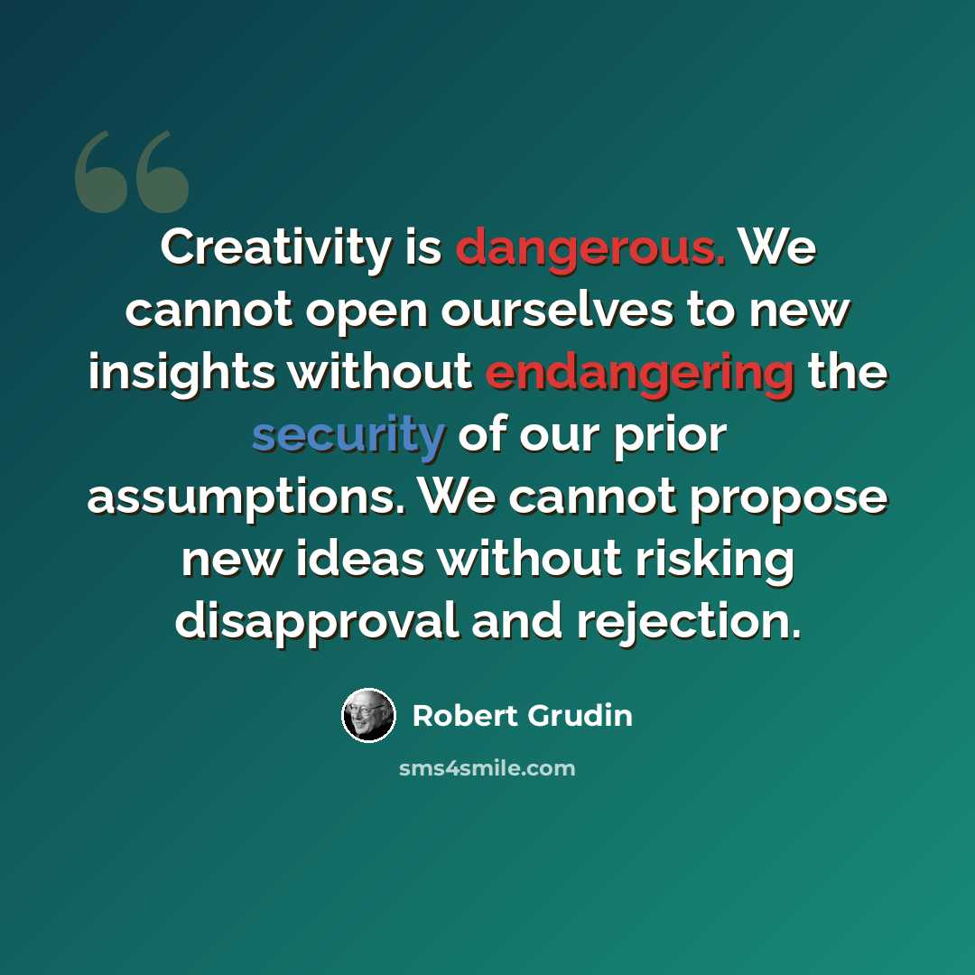 “Creativity is dangerous. We cannot open ourselves to new insights without endangering the security of our prior assumptions. We cannot propose new ideas without risking disapproval and rejection.” quote by Robert Grudin