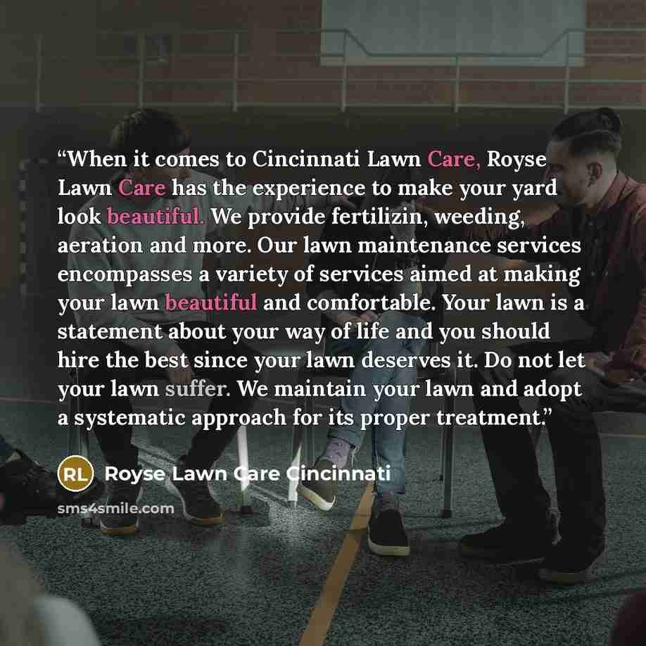 “When it comes to Cincinnati Lawn Care, Royse Lawn Care has the experience to make your yard look beautiful. We provide fertilizin, weeding, aeration and more. Our lawn maintenance services encompasses a variety of services aimed at making your lawn beautiful and comfortable. Your lawn is a…” quote by Royse Lawn Care Cincinnati