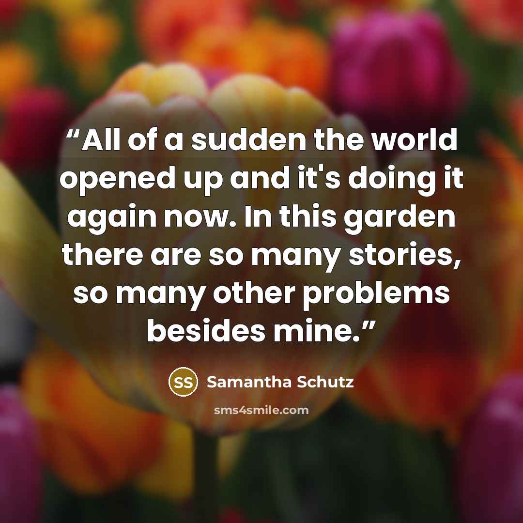 “All of a sudden the world opened up and it's doing it again now. In this garden there are so many stories, so many other problems besides mine.” quote by Samantha Schutz