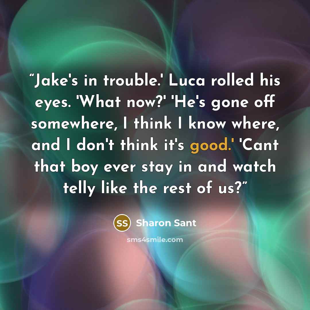 “Jake's in trouble.' Luca rolled his eyes. 'What now?' 'He's gone off somewhere, I think I know where, and I don't think it's good.' 'Cant that boy ever stay in and watch telly like the rest of us?” quote by Sharon Sant