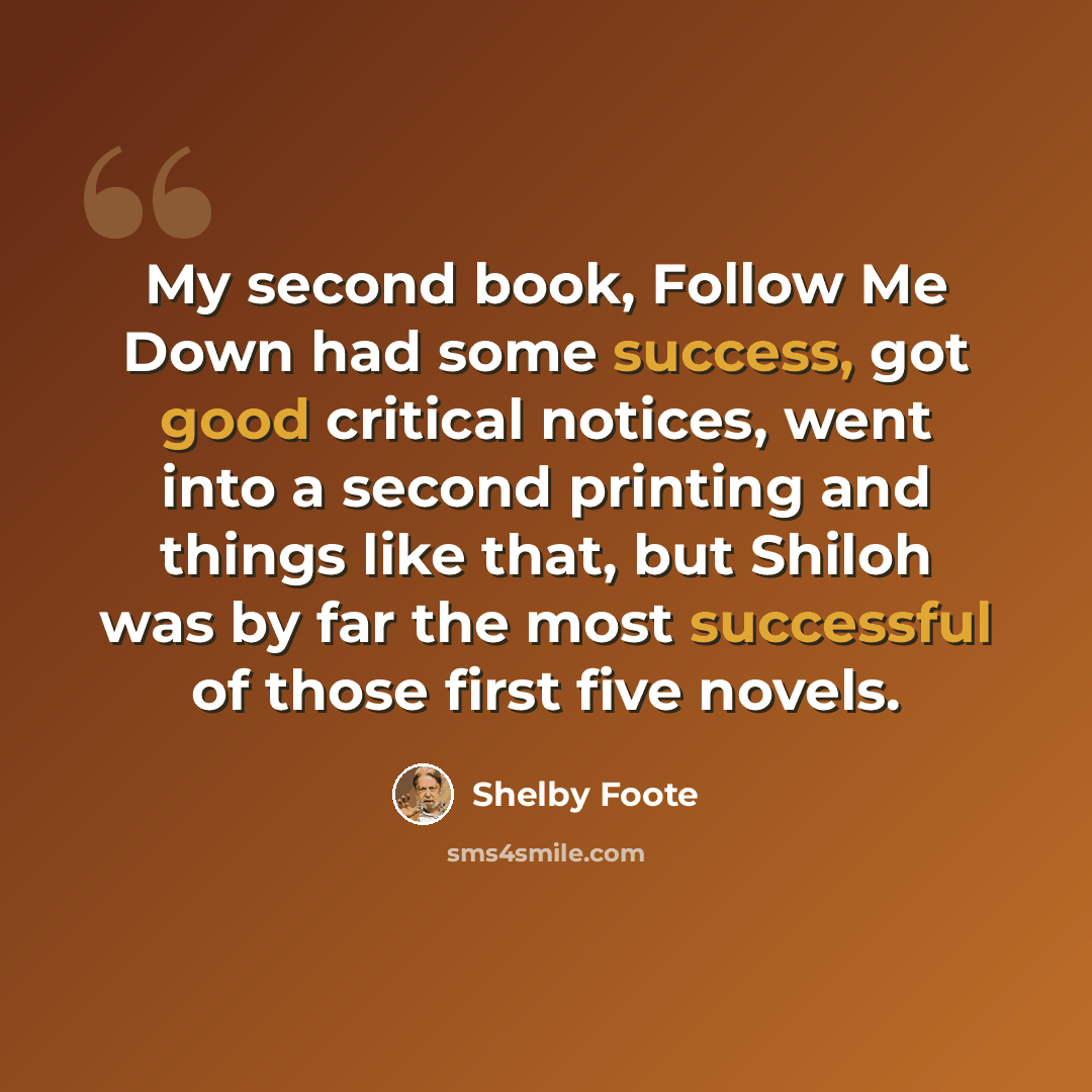“My second book, Follow Me Down had some success, got good critical notices, went into a second printing and things like that, but Shiloh was by far the most successful of those first five novels.” quote by Shelby Foote