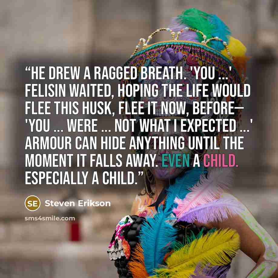 “He drew a ragged breath. 'You ...' Felisin waited, hoping the life would flee this husk, flee it now, before— 'You ... were ... not what I expected ...' Armour can hide anything until the moment it falls away. Even a child. Especially a child.” quote by Steven Erikson