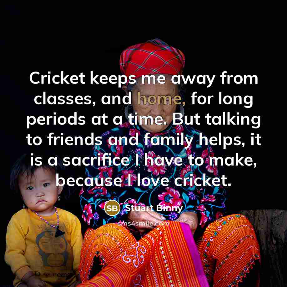 “Cricket keeps me away from classes, and home, for long periods at a time. But talking to friends and family helps, it is a sacrifice I have to make, because I love cricket.” quote by Stuart Binny