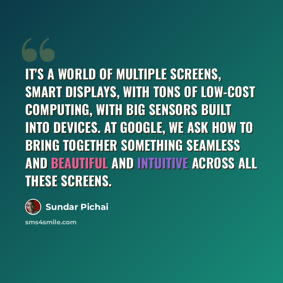 “It's a world of multiple screens, smart displays, with tons of low-cost computing, with big sensors built into devices. At Google, we ask how to bring together something seamless and beautiful and intuitive across all these screens.” quote by Sundar Pichai