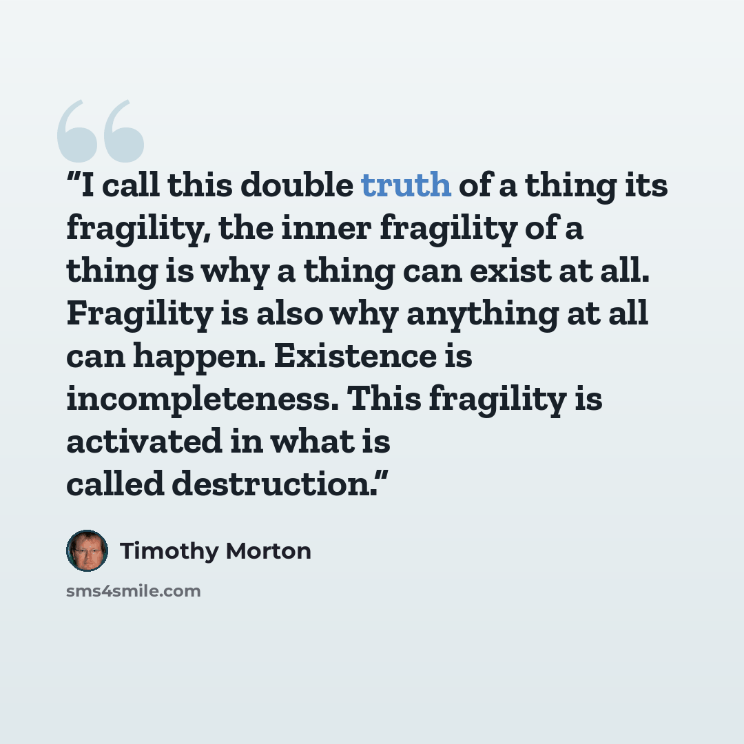 “I call this double truth of a thing its fragility, the inner fragility of a thing is why a thing can exist at all. Fragility is also why anything at all can happen. Existence is incompleteness. This fragility is activated in what is called destruction.” quote by Timothy Morton