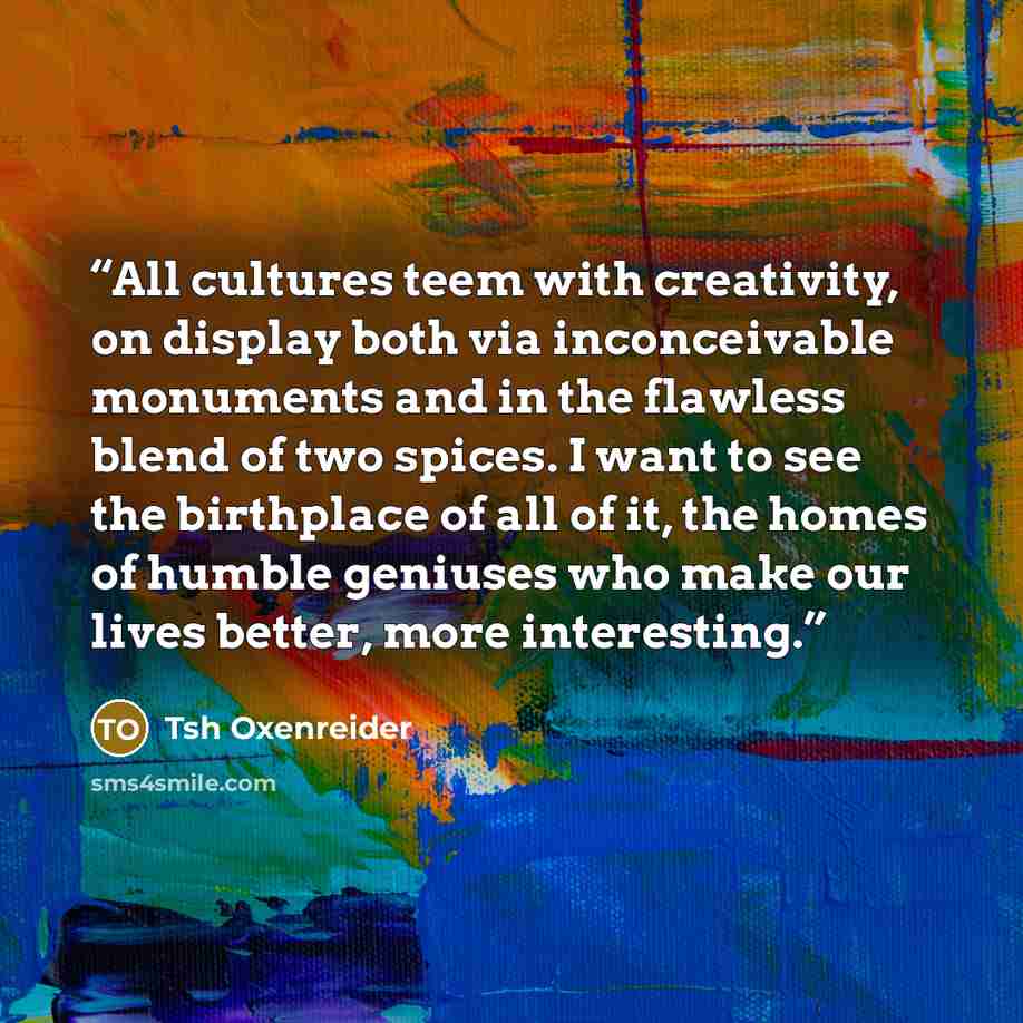 “All cultures teem with creativity, on display both via inconceivable monuments and in the flawless blend of two spices. I want to see the birthplace of all of it, the homes of humble geniuses who make our lives better, more interesting.” quote by Tsh Oxenreider