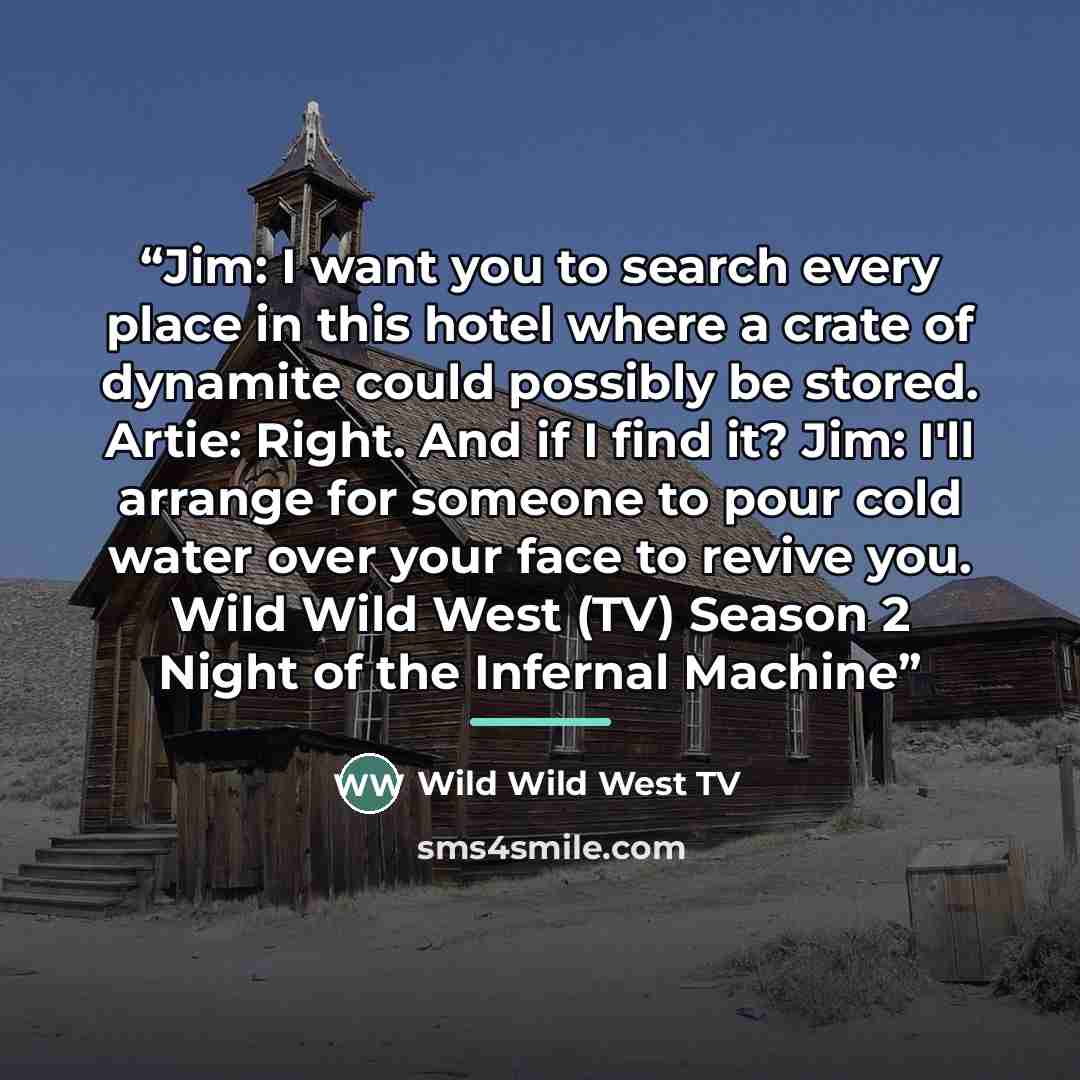 “Jim: I want you to search every place in this hotel where a crate of dynamite could possibly be stored. Artie: Right. And if I find it? Jim: I'll arrange for someone to pour cold water over your face to revive you. Wild Wild West (TV) Season 2 Night of the Infernal Machine” quote by Wild Wild West TV