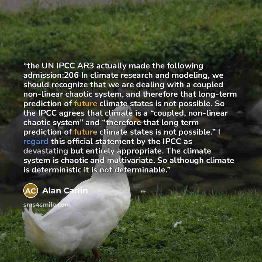 “the UN IPCC AR3 actually made the following admission:206 In climate research and modeling, we should recognize that we are dealing with a coupled non-linear chaotic system, and therefore that long-term prediction of future climate states is not possible. So the IPCC agrees that climate is a…” quote by Alan Carlin