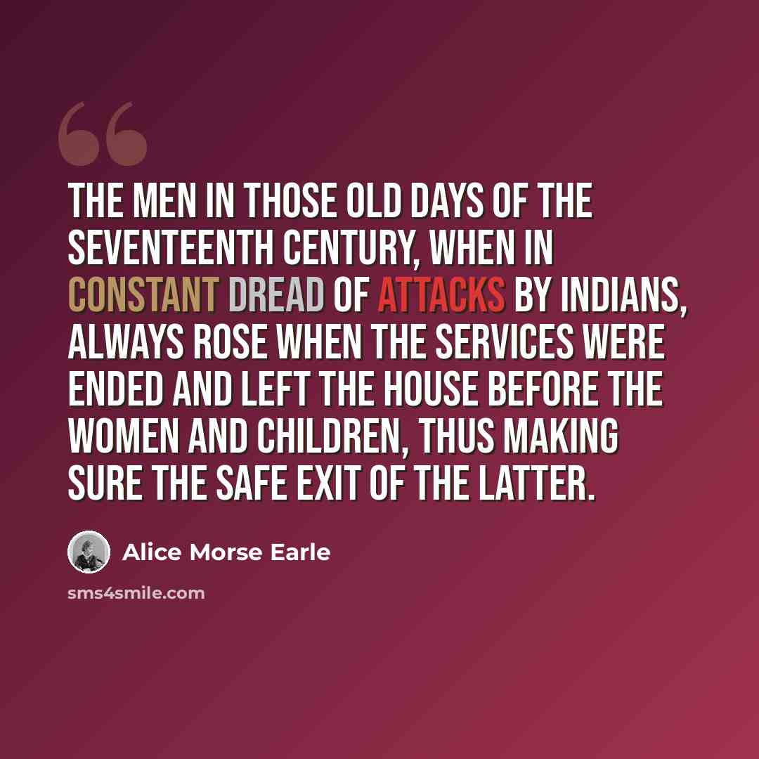 “The men in those old days of the seventeenth century, when in constant dread of attacks by Indians, always rose when the services were ended and left the house before the women and children, thus making sure the safe exit of the latter.” quote by Alice Morse Earle