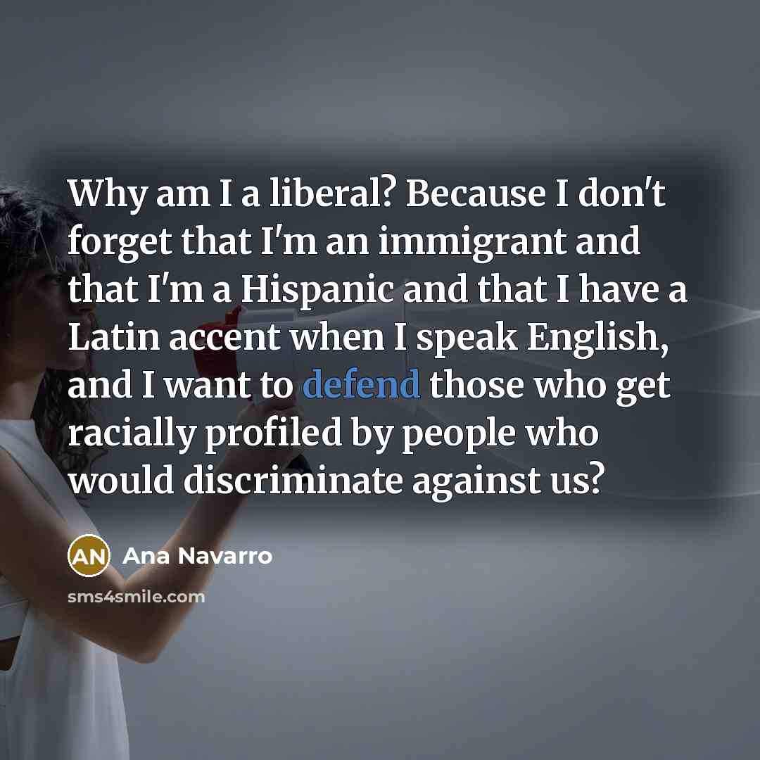 “Why am I a liberal? Because I don't forget that I'm an immigrant and that I'm a Hispanic and that I have a Latin accent when I speak English, and I want to defend those who get racially profiled by people who would discriminate against us?” quote by Ana Navarro