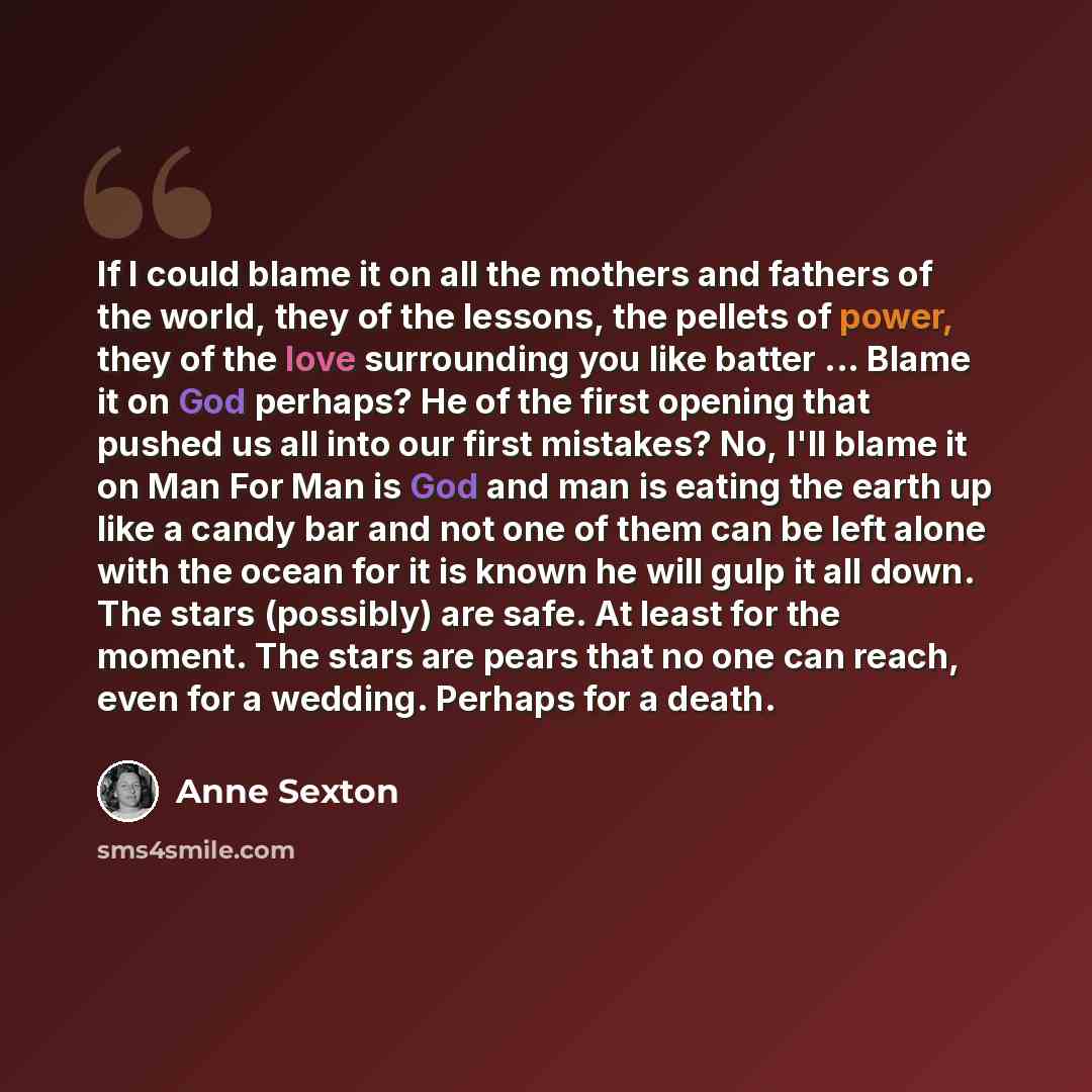 “If I could blame it on all the mothers and fathers of the world, they of the lessons, the pellets of power, they of the love surrounding you like batter ... Blame it on God perhaps? He of the first opening that pushed us all into our first mistakes? No, I'll blame it on Man For Man is God and man…” quote by Anne Sexton